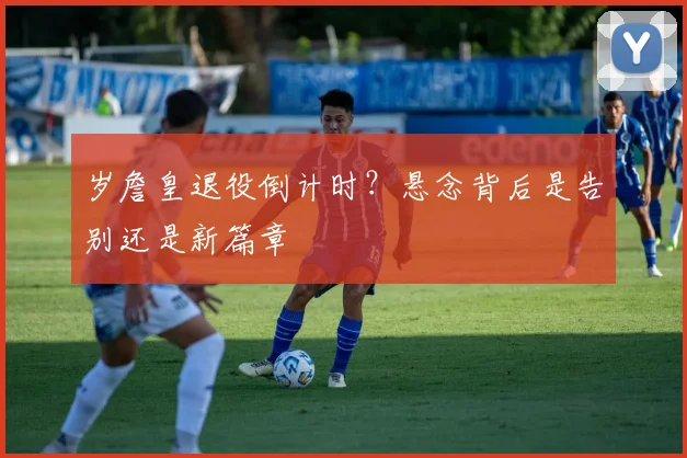 岁詹皇退役倒计时？悬念背后是告别还是新篇章