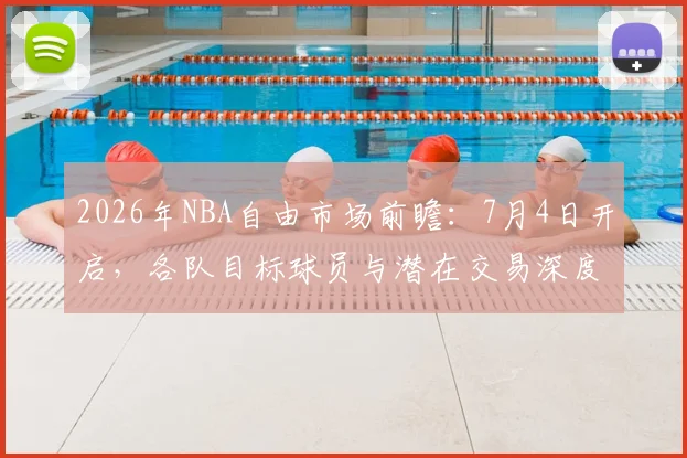 2026年NBA自由市场前瞻：7月4日开启，各队目标球员与潜在交易深度解析