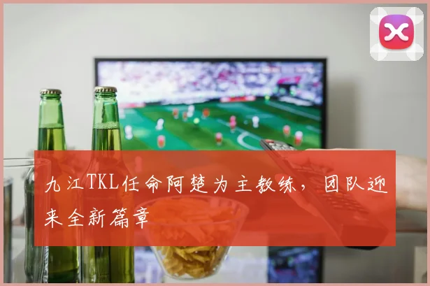 九江TKL任命阿楚为主教练,团队迎来全新篇章