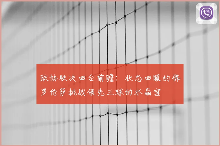 欧协联次回合前瞻:状态回暖的佛罗伦萨挑战领先三球的水晶宫