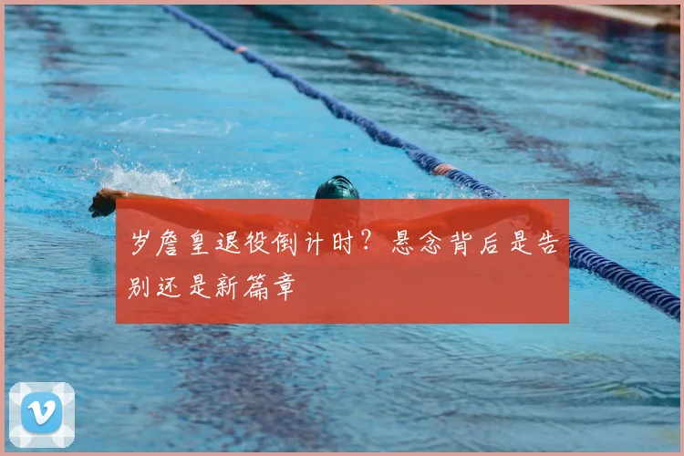 岁詹皇退役倒计时？悬念背后是告别还是新篇章