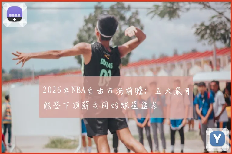 2026年NBA自由市场前瞻：五大最可能签下顶薪合同的球星盘点