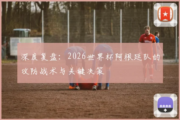深度复盘:2026世界杯阿根廷队的攻防战术与关键决策