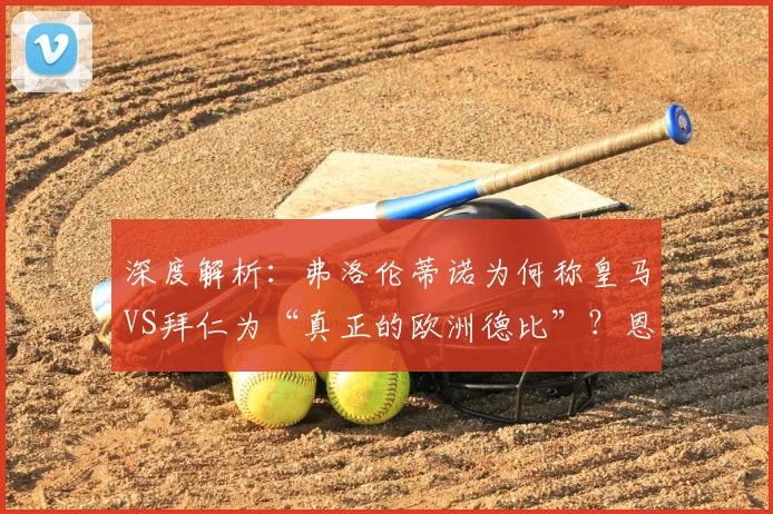 深度解析：弗洛伦蒂诺为何称皇马VS拜仁为“真正的欧洲德比”？恩怨历史全回顾