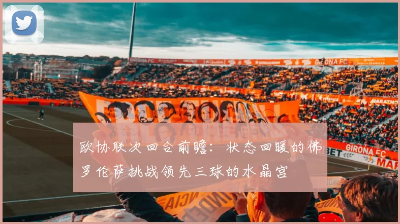 欧协联次回合前瞻:状态回暖的佛罗伦萨挑战领先三球的水晶宫