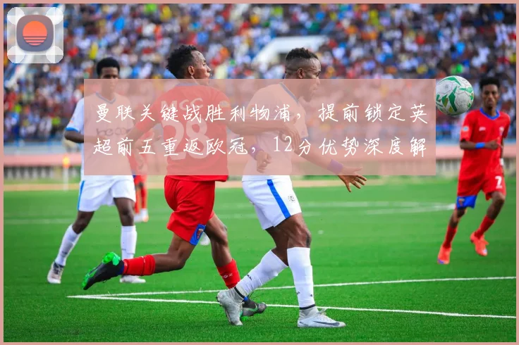 曼联关键战胜利物浦,提前锁定英超前五重返欧冠,12分优势深度解析