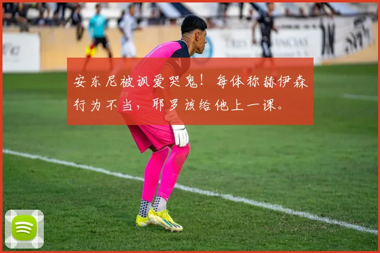 安东尼被讽爱哭鬼！每体称赫伊森行为不当，耶罗该给他上一课。