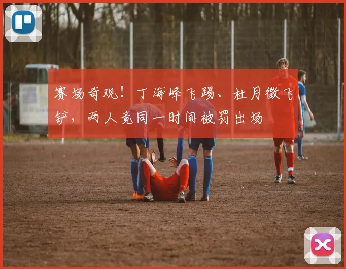 赛场奇观!丁海峰飞踢、杜月徵飞铲,两人竟同一时间被罚出场