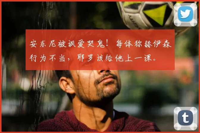 安东尼被讽爱哭鬼!每体称赫伊森行为不当,耶罗该给他上一课。